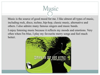 Music
Music is the source of good mood for me. I like almost all types of music,
including rock, disco, techno, hip-hop, classic music, alternative and
others. I also admire many famous singers and music bands.
I enjoy listening music because it reflects my moods and emotions. Very
often when I'm blue, I play my favourite merry songs and feel much
better.
 