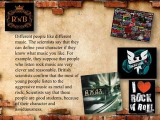 1.
Different people like different
music. The scientists say that they
can define your character if they
know what music you like. For
example, they suppose that people
who listen rock music are very
clever and reasonable. British
scientists confirm that the most of
young people listen to the
aggressive music as metal and
rock. Scientists say that these
people are good students, because
of their character and
assiduousness.
 