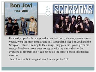 3.
Personally I prefer the songs and artists that once, when my parents were
young, were the most popular and still is popular. I like Bon Jovi and the
Scorpions, I love listening to their songs, they pick me up and gives me
energy. Maybe someone does not agree with my musical taste, but
everyone is different and it can not be all the same. I chose this musical
direction.
I can listen to their songs all day, I never get tired of.
 