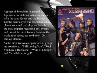 A group of Scorpions in general is
legendary, went down in history on par
with the band Queen and the Beatles.
For the band's style was characterized as
classic rock and lyrical guitar ballads. Is
the most popular rock band in Germany
and one of the most famous bands in the
world rock scene, has sold over 100
million albums.
As the most known compositions of group
are considered: "Still Loving You", "Rock
You Like a Hurricane", "Wind of Change"
and "Send Me an Angel"
 