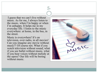 5.
I guess that we can’t live without
music. As for me, I always listen to
the music, when I’m happy or when
I’m unhappy. It helps me in my
everyday life. I listen to the music
everywhere: at home, in the bus, in
the street.
Music is everywhere! It’s on
television, over radio, in all movies!
Can you imagine any movie without
music?! Of course not. What if you
watch television without sound, what
if you see ballet without music, what
if you hear voices without melody at
the opera? Our life will be boring
without music.
 