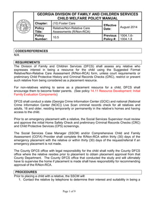 Page 1 of 9
CODES/REFERENCES
N/A
REQUIREMENTS
The Division of Family and Children Services (DFCS) shall assess any relative who
expresses interest in being a resource for the child using the Suggested Format
Relative/Non-Relative Care Assessment (R/Non-RCA) form, unless court requirements or
preliminary Child Protective History and Criminal Records Checks (CRC), restrict or prevent
such relative from being considered as a placement resource.
For non-relatives wishing to serve as a placement resource for a child, DFCS shall
encourage them to become foster parents. (See policy 14.11 Resource Development: Initial
Family Evaluation Components)
DFCS shall conduct a state (Georgia Crime Information Center (GCIC) and national (National
Crime Information Center (NCIC)) Live Scan criminal records check for all relatives and
adults, 18 and older, residing temporarily or permanently in the relative’s homes and having
access to the child.
Prior to an emergency placement with a relative, the Social Services Supervisor must review
and approve the initial Home Safety Check and preliminary Criminal Records Checks (CRC)
and Child Protective Services (CPS) screenings.
The Social Services Case Manager (SSCM) and/or Comprehensive Child and Family
Assessment (CCFA) Provider shall complete the R/Non-RCA within thirty (30) days of the
emergency placement with the relative or within thirty (30) days of the request/referral if an
emergency placement is not made.
The County DFCS office with legal responsibility for the child shall notify the County DFCS
office where the relative resides prior to placement to obtain placement approval from that
County Department. The County DFCS office that conducted the study and will ultimately
have to supervise the home if placement is made shall have responsibility for recommending
approval of the R/Non-RCA.
PROCEDURES
Prior to placing a child with a relative, the SSCM will:
1. Contact the relative by telephone to determine their interest and suitability in being a
GEORGIA DIVISION OF FAMILY AND CHILDREN SERVICES
CHILD WELFARE POLICY MANUAL
Chapter: (10) Foster Care
Effective
Date:
August 2014Policy
Title:
Relative/Non-Relative Care
Assessments (R/Non-RCA)
Policy
Number:
10.5
Previous
Policy #:
1004.1.6-
1004.1.8
 