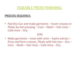 DURABLE PRESS FINISHING:
PROCESS SEQUENCE:
• Pad-Dry-Cut and make garments – Insert creases or
Pleats by hot pressing – Cure – Wash – Hot rinse –
Cold rinse – Dry.
(OR)
• Make garments – treat with resin – hydro extract –
Press and form creases, Pleats with hot iron – Dry –
Cure - Wash – Hot rinse – Cold rinse – Dry.
 
