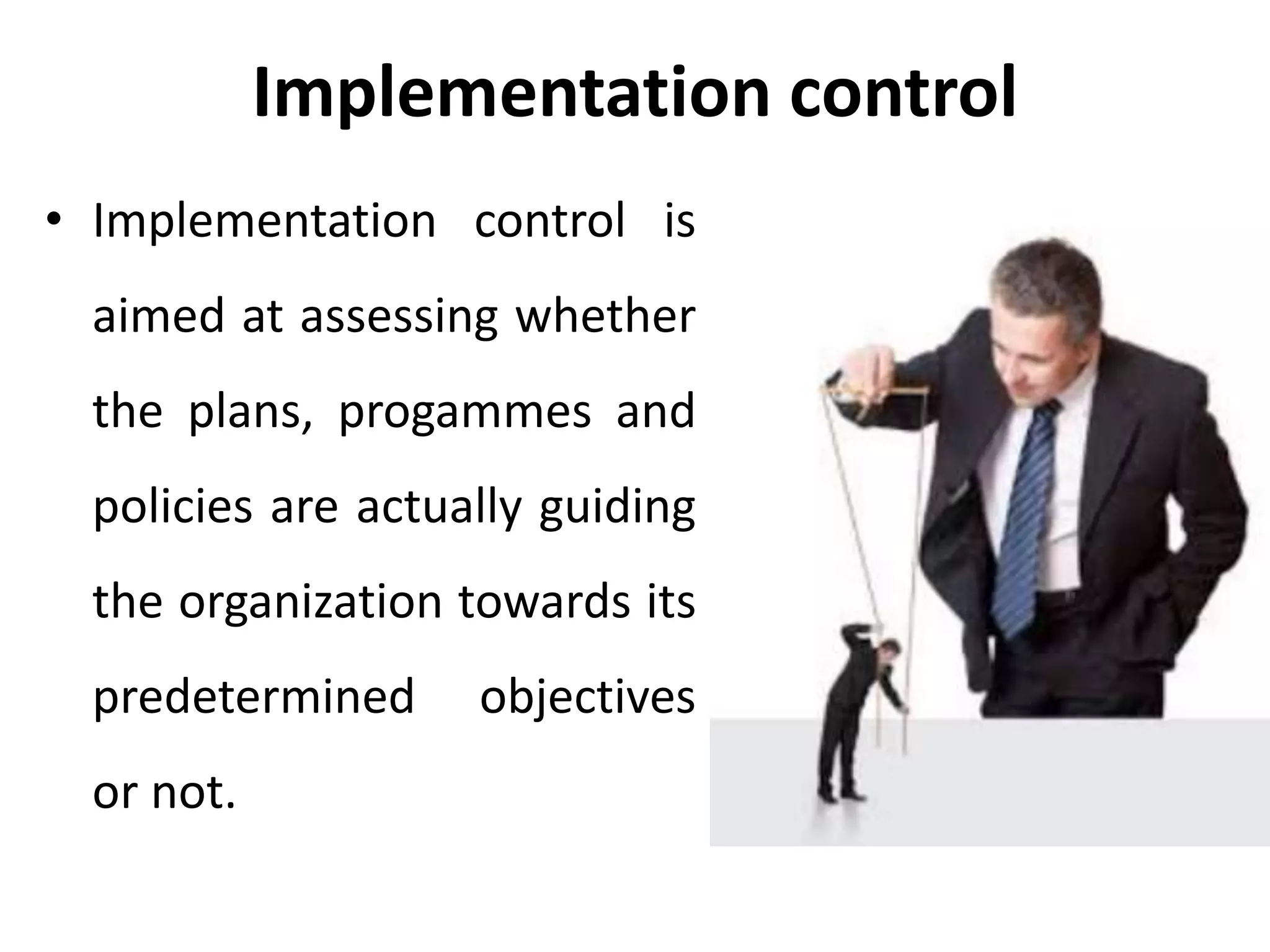 Implementation control
• Implementation control is
aimed at assessing whether
the plans, progammes and
policies are actually guiding
the organization towards its
predetermined objectives
or not.