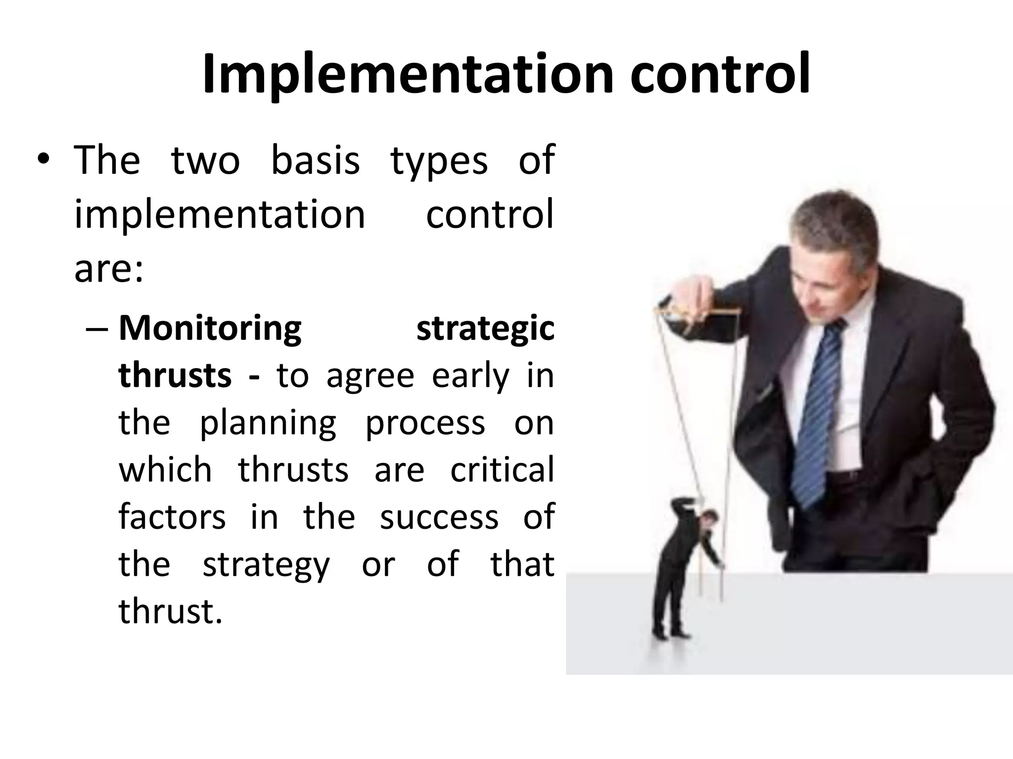 Implementation control
• The two basis types of
implementation control
are:
– Monitoring strategic
thrusts - to agree early in
the planning process on
which thrusts are critical
factors in the success of
the strategy or of that
thrust.
