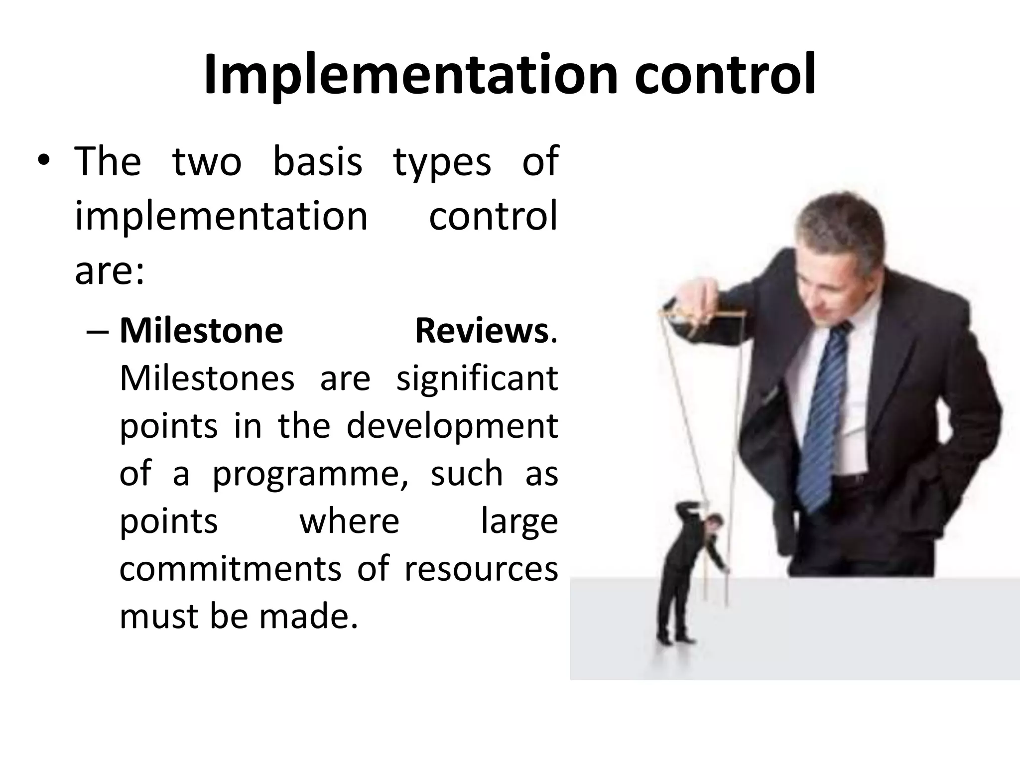 Implementation control
• The two basis types of
implementation control
are:
– Milestone Reviews.
Milestones are significant
points in the development
of a programme, such as
points where large
commitments of resources
must be made.