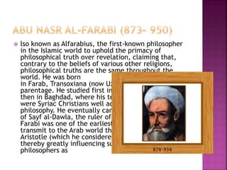  lso known as Alfarabius, the first-known philosopher
in the Islamic world to uphold the primacy of
philosophical truth over revelation, claiming that,
contrary to the beliefs of various other religions,
philosophical truths are the same throughout the
world. He was born
in Farab, Transoxiana (now Uzbekistan), of Turkish
parentage. He studied first inKhorasan (in Iran) and
then in Baghdad, where his teachers
were Syriac Christians well acquainted with Greek
philosophy. He eventually came to the court
of Sayf al-Dawla, the ruler of Aleppo inSyria. Al-
Farabi was one of the earliest Islamic thinkers to
transmit to the Arab world the doctrines of Plato and
Aristotle (which he considered essentially identical),
thereby greatly influencing such later Islamic
philosophers as
 