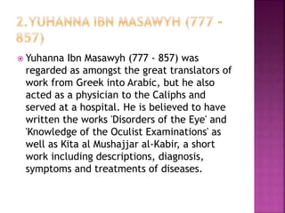  Yuhanna Ibn Masawyh (777 - 857) was
regarded as amongst the great translators of
work from Greek into Arabic, but he also
acted as a physician to the Caliphs and
served at a hospital. He is believed to have
written the works 'Disorders of the Eye' and
'Knowledge of the Oculist Examinations' as
well as Kita al Mushajjar al-Kabir, a short
work including descriptions, diagnosis,
symptoms and treatments of diseases.
 