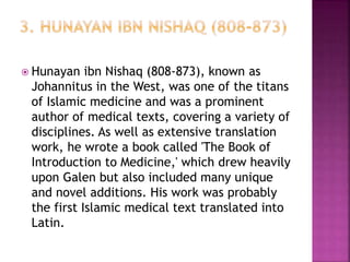  Hunayan ibn Nishaq (808-873), known as
Johannitus in the West, was one of the titans
of Islamic medicine and was a prominent
author of medical texts, covering a variety of
disciplines. As well as extensive translation
work, he wrote a book called 'The Book of
Introduction to Medicine,' which drew heavily
upon Galen but also included many unique
and novel additions. His work was probably
the first Islamic medical text translated into
Latin.
 