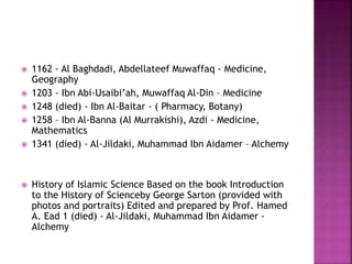  1162 - Al Baghdadi, Abdellateef Muwaffaq - Medicine,
Geography
 1203 - Ibn Abi-Usaibi’ah, Muwaffaq Al-Din – Medicine
 1248 (died) - Ibn Al-Baitar - ( Pharmacy, Botany)
 1258 – Ibn Al-Banna (Al Murrakishi), Azdi - Medicine,
Mathematics
 1341 (died) - Al-Jildaki, Muhammad Ibn Aidamer – Alchemy
 History of Islamic Science Based on the book Introduction
to the History of Scienceby George Sarton (provided with
photos and portraits) Edited and prepared by Prof. Hamed
A. Ead 1 (died) - Al-Jildaki, Muhammad Ibn Aidamer -
Alchemy
 