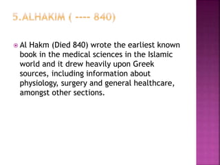  Al Hakm (Died 840) wrote the earliest known
book in the medical sciences in the Islamic
world and it drew heavily upon Greek
sources, including information about
physiology, surgery and general healthcare,
amongst other sections.
 