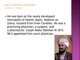  He was born at the newly developed
metropolis of Islamic Spain, Madinat az-
Zahra, located 8 km from Cordoba. He was a
practicing physician, a surgeon, and
a pharmacist. Caliph Abdur Rahman III (912-
961) appointed him court physician.
 