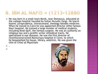 He was born in a small town Kersh, near Damascus, educated at
the college-hospital founded by Sultan Nurudin Zangi. He learnt
Islamic jurisprudence, literatureand, theology besides medicine.
When he moved to Cairo he was appointed director ofthe famous
Nasri hospital. He trained a large number of medical students,
including Ibnal-Quff, the famous surgeon. He was an authority on
religious law and a prolific writer ofmedical tracts. He
specialized in eye diseases. He was the first director of
recentlyconstructed Mansuriyya hospital in Cairo, to which
he bequeathed his house, library, andclinic. He was given the
title of Chief of Physicians
 .

 