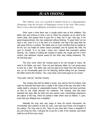 JUAN OSONG
This Filipino story was recorded in English based on a Kapampangan
(Pampango, from the province of Pampanga) version in the early 20th century.
There is also a Bicolano (Bikulano, from Bicol) version of this story.
Once upon a time there was a couple which was at first childless. The
father was very anxious to have a son to inherit his property: so he went to the
church daily, and prayed God to give him a child, but in vain. One day, in his
great disappointment, the man exclaimed without thinking, “O great God! Let me
have a son, even if it is in the form of a monkey!” and only a few days later his
wife gave birth to a monkey. The father was so much mortified that he wanted to
kill his son; but finally his better reason prevailed, and he spared the child. He
said to himself, “It is my fault, I know; but I uttered that invocation without
thinking.” So, instead of putting the monkey to death, the couple just hid it from
visitors; and whenever anyone asked for the child, they merely answered, “Oh,
he died long ago.”
The time came when the monkey grew to be old enough to marry. He
went to his father, and said, “Give me your blessing, father, for I am going away
to look for a wife.” The father was only too glad to be freed from this obnoxious
son, so he immediately gave him his blessing. Before letting him go, however,
the father said to the monkey, “You must never come back again to our house.”
“Very well, I will not,” said the monkey.
The monkey then left his father’s house, and went to find his fortune. One
night he dreamed that there was a castle in the midst of the sea, and that in this
castle dwelt a princess of unspeakable beauty. The princess had been put there
so that no one might discover her existence. The monkey, who had been
baptized two days after his birth and was named Juan, immediately repaired to
the palace of the king. There he posted a letter which read as follows: “I, Juan,
know that your Majesty has a daughter.”
Naturally the king was very angry to have his secret discovered. He
immediately sent soldiers to look for Juan. Juan was soon found, and brought to
the palace. The king said to him, “How do you know that I have a daughter? If
you can bring her here, I will give her to you for a wife. If not, however, your head
shall be cut off from your body.”
 