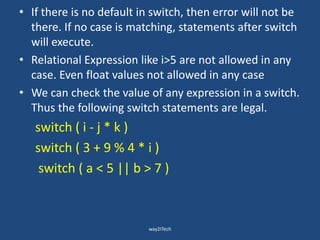 • If there is no default in switch, then error will not be
there. If no case is matching, statements after switch
will execute.
• Relational Expression like i>5 are not allowed in any
case. Even float values not allowed in any case
• We can check the value of any expression in a switch.
Thus the following switch statements are legal.
switch ( i - j * k )
switch ( 3 + 9 % 4 * i )
switch ( a < 5 || b > 7 )
way2ITech
 