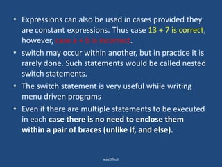 • Expressions can also be used in cases provided they
are constant expressions. Thus case 13 + 7 is correct,
however, case a + b is incorrect.
• switch may occur within another, but in practice it is
rarely done. Such statements would be called nested
switch statements.
• The switch statement is very useful while writing
menu driven programs
• Even if there are multiple statements to be executed
in each case there is no need to enclose them
within a pair of braces (unlike if, and else).
way2ITech
 