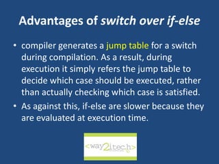 Advantages of switch over if-else
• compiler generates a jump table for a switch
during compilation. As a result, during
execution it simply refers the jump table to
decide which case should be executed, rather
than actually checking which case is satisfied.
• As against this, if-else are slower because they
are evaluated at execution time.
way2ITech
 