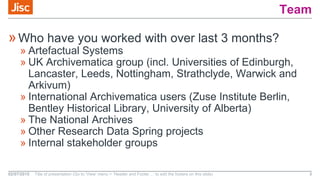 Team
»Who have you worked with over last 3 months?
» Artefactual Systems
» UK Archivematica group (incl. Universities of Edinburgh,
Lancaster, Leeds, Nottingham, Strathclyde, Warwick and
Arkivum)
» International Archivematica users (Zuse Institute Berlin,
Bentley Historical Library, University of Alberta)
» The National Archives
» Other Research Data Spring projects
» Internal stakeholder groups
02/07/2015 Title of presentation (Go to ‘View’ menu > ‘Header and Footer…’ to edit the footers on this slide) 3
 