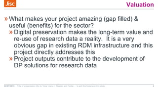 Valuation
»What makes your project amazing (gap filled) &
useful (benefits) for the sector?
»Digital preservation makes the long-term value and
re-use of research data a reality. It is a very
obvious gap in existing RDM infrastructure and this
project directly addresses this
»Project outputs contribute to the development of
DP solutions for research data
02/07/2015 Title of presentation (Go to ‘View’ menu > ‘Header and Footer…’ to edit the footers on this slide) 4
 