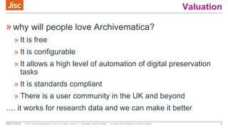Valuation
»why will people love Archivematica?
» It is free
» It is configurable
» It allows a high level of automation of digital preservation
tasks
» It is standards compliant
» There is a user community in the UK and beyond
…. it works for research data and we can make it better
02/07/2015 Title of presentation (Go to ‘View’ menu > ‘Header and Footer…’ to edit the footers on this slide) 5
 