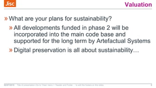 Valuation
»What are your plans for sustainability?
»All developments funded in phase 2 will be
incorporated into the main code base and
supported for the long term by Artefactual Systems
»Digital preservation is all about sustainability…
02/07/2015 Title of presentation (Go to ‘View’ menu > ‘Header and Footer…’ to edit the footers on this slide) 6
 