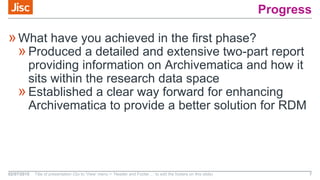 Progress
»What have you achieved in the first phase?
»Produced a detailed and extensive two-part report
providing information on Archivematica and how it
sits within the research data space
»Established a clear way forward for enhancing
Archivematica to provide a better solution for RDM
02/07/2015 Title of presentation (Go to ‘View’ menu > ‘Header and Footer…’ to edit the footers on this slide) 7
 