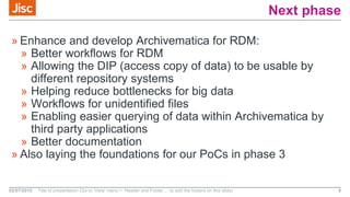 Next phase
» Enhance and develop Archivematica for RDM:
» Better workflows for RDM
» Allowing the DIP (access copy of data) to be usable by
different repository systems
» Helping reduce bottlenecks for big data
» Workflows for unidentified files
» Enabling easier querying of data within Archivematica by
third party applications
» Better documentation
» Also laying the foundations for our PoCs in phase 3
02/07/2015 Title of presentation (Go to ‘View’ menu > ‘Header and Footer…’ to edit the footers on this slide) 8
 
