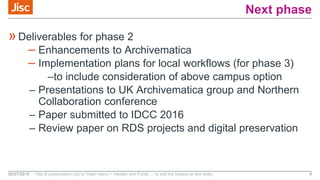 Next phase
»Deliverables for phase 2
– Enhancements to Archivematica
– Implementation plans for local workflows (for phase 3)
–to include consideration of above campus option
– Presentations to UK Archivematica group and Northern
Collaboration conference
– Paper submitted to IDCC 2016
– Review paper on RDS projects and digital preservation
02/07/2015 Title of presentation (Go to ‘View’ menu > ‘Header and Footer…’ to edit the footers on this slide) 9
 