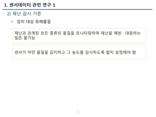 1. 센서데이터 관련 연구 1
2) 재난 감시 기준
3
 감지 대상 유해물질
재난과 관계된 모든 종류의 물질을 모니터링하여 재난을 예방 · 대응하는
일은 불가능
센서가 어떤 물질을 감지하고 그 농도를 감시하도록 할지 설정해야 함
 