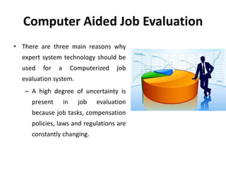 Computer Aided Job Evaluation
• There are three main reasons why
expert system technology should be
used for a Computerized job
evaluation system.
– A high degree of uncertainty is
present in job evaluation
because job tasks, compensation
policies, laws and regulations are
constantly changing.
 