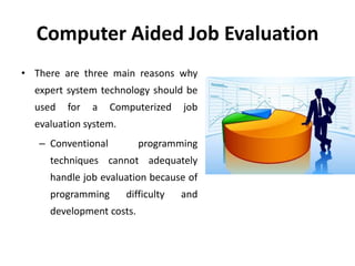 Computer Aided Job Evaluation
• There are three main reasons why
expert system technology should be
used for a Computerized job
evaluation system.
– Conventional programming
techniques cannot adequately
handle job evaluation because of
programming difficulty and
development costs.
 