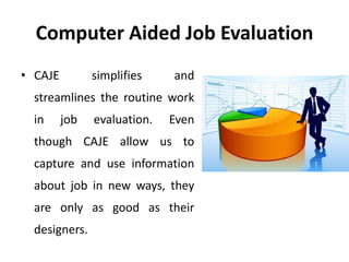 Computer Aided Job Evaluation
• CAJE simplifies and
streamlines the routine work
in job evaluation. Even
though CAJE allow us to
capture and use information
about job in new ways, they
are only as good as their
designers.
 