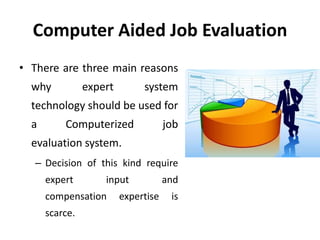 Computer Aided Job Evaluation
• There are three main reasons
why expert system
technology should be used for
a Computerized job
evaluation system.
– Decision of this kind require
expert input and
compensation expertise is
scarce.
 