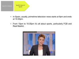 Sports news in
Spain
Sports & Media
• In Spain, usually, primetime television news starts at 9pm and ends
at 10:30pm.
• From 10pm to 10:30pm it’s all about sports, particularly FCB and
Real Madrid.
 