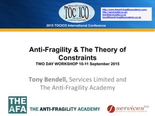 2015 TOCICO International Conference
©	
  2015	
  TOCICO.	
  All	
  Rights	
  Reserved.	
  	
  	
  	
  
Anti-Fragility & The Theory of
Constraints
TWO DAY WORKSHOP 10-11 September 2015
Tony	
  Bendell,	
  Services	
  Limited	
  and	
  
The	
  An>-­‐Fragility	
  Academy	
  
	
  
http://www.theanti-fragilityacademy.com/
http://servicesltd.co.uk/
tony@servicesltd.co.uk
tony@theanti-fragilityacademy.co.uk
 