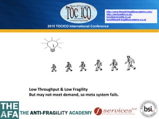 2015 TOCICO International Conference
©	
  2015	
  TOCICO.	
  All	
  Rights	
  Reserved.	
  	
  	
  	
  
http://www.theanti-fragilityacademy.com/
http://servicesltd.co.uk/
tony@servicesltd.co.uk
tony@theanti-fragilityacademy.co.uk
1	
  
Low	
  Throughput	
  &	
  Low	
  Fragility	
  
But	
  may	
  not	
  meet	
  demand,	
  so	
  meta	
  system	
  fails.	
  
 
