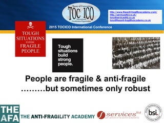 2015 TOCICO International Conference
©	
  2015	
  TOCICO.	
  All	
  Rights	
  Reserved.	
  	
  	
  	
  
http://www.theanti-fragilityacademy.com/
http://servicesltd.co.uk/
tony@servicesltd.co.uk
tony@theanti-fragilityacademy.co.uk
People are fragile & anti-fragile
………but sometimes only robust
 