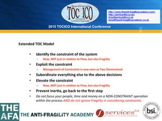 2015 TOCICO International Conference
©	
  2015	
  TOCICO.	
  All	
  Rights	
  Reserved.	
  	
  	
  	
  
http://www.theanti-fragilityacademy.com/
http://servicesltd.co.uk/
tony@servicesltd.co.uk
tony@theanti-fragilityacademy.co.uk
113
•  Iden/fy	
  the	
  constraint	
  of	
  the	
  system	
  
–  Now,	
  NOT	
  just	
  in	
  rela/on	
  to	
  Flow,	
  but	
  also	
  Fragility	
  
•  Exploit	
  the	
  constraint	
  
–  Management	
  of	
  Constraints	
  is	
  now	
  seen	
  as	
  Two	
  Dimensional	
  
•  Subordinate	
  everything	
  else	
  to	
  the	
  above	
  decisions	
  
•  Elevate	
  the	
  constraint	
  
–  Now,	
  NOT	
  just	
  in	
  rela/on	
  to	
  Flow,	
  but	
  also	
  Fragility	
  
•  Prevent	
  iner/a,	
  go	
  back	
  to	
  the	
  ﬁrst	
  step	
  
•  Do	
  not	
  focus	
  your	
  people,	
  4me	
  and	
  money	
  on	
  a	
  NON-­‐CONSTRAINT	
  opera4on	
  
within	
  the	
  process	
  AND	
  do	
  not	
  ignore	
  Fragility	
  in	
  considering	
  constraints.	
  
Extended	
  TOC	
  Model	
  
 