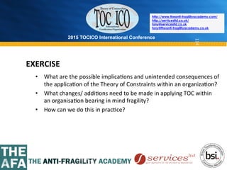 2015 TOCICO International Conference
©	
  2015	
  TOCICO.	
  All	
  Rights	
  Reserved.	
  	
  	
  	
  
http://www.theanti-fragilityacademy.com/
http://servicesltd.co.uk/
tony@servicesltd.co.uk
tony@theanti-fragilityacademy.co.uk
114
•  What	
  are	
  the	
  possible	
  implica>ons	
  and	
  unintended	
  consequences	
  of	
  
the	
  applica>on	
  of	
  the	
  Theory	
  of	
  Constraints	
  within	
  an	
  organiza>on?	
  
•  What	
  changes/	
  addi>ons	
  need	
  to	
  be	
  made	
  in	
  applying	
  TOC	
  within	
  
an	
  organisa>on	
  bearing	
  in	
  mind	
  fragility?	
  
•  How	
  can	
  we	
  do	
  this	
  in	
  prac>ce?	
  
	
  
EXERCISE	
  
 