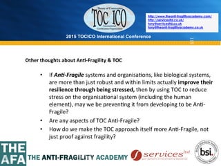2015 TOCICO International Conference
©	
  2015	
  TOCICO.	
  All	
  Rights	
  Reserved.	
  	
  	
  	
  
http://www.theanti-fragilityacademy.com/
http://servicesltd.co.uk/
tony@servicesltd.co.uk
tony@theanti-fragilityacademy.co.uk
115
•  If	
  An0-­‐Fragile	
  systems	
  and	
  organisa>ons,	
  like	
  biological	
  systems,	
  
are	
  more	
  than	
  just	
  robust	
  and	
  within	
  limits	
  actually	
  improve	
  their	
  
resilience	
  through	
  being	
  stressed,	
  then	
  by	
  using	
  TOC	
  to	
  reduce	
  
stress	
  on	
  the	
  organisa>onal	
  system	
  (including	
  the	
  human	
  
element),	
  may	
  we	
  be	
  preven>ng	
  it	
  from	
  developing	
  to	
  be	
  An>-­‐
Fragile?	
  
•  Are	
  any	
  aspects	
  of	
  TOC	
  An>-­‐Fragile?	
  
•  How	
  do	
  we	
  make	
  the	
  TOC	
  approach	
  itself	
  more	
  An>-­‐Fragile,	
  not	
  
just	
  proof	
  against	
  fragility?	
  
Other	
  thoughts	
  about	
  An/-­‐Fragility	
  &	
  TOC	
  
 