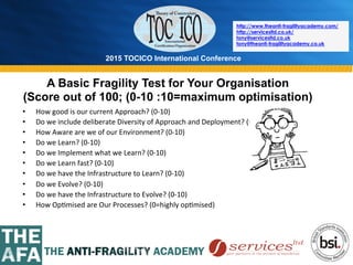 2015 TOCICO International Conference
©	
  2015	
  TOCICO.	
  All	
  Rights	
  Reserved.	
  	
  	
  	
  
http://www.theanti-fragilityacademy.com/
http://servicesltd.co.uk/
tony@servicesltd.co.uk
tony@theanti-fragilityacademy.co.uk
A Basic Fragility Test for Your Organisation
(Score out of 100; (0-10 :10=maximum optimisation)
•  How	
  good	
  is	
  our	
  current	
  Approach?	
  (0-­‐10)	
  
•  Do	
  we	
  include	
  deliberate	
  Diversity	
  of	
  Approach	
  and	
  Deployment?	
  (0-­‐10)	
  
•  How	
  Aware	
  are	
  we	
  of	
  our	
  Environment?	
  (0-­‐10)	
  
•  Do	
  we	
  Learn?	
  (0-­‐10)	
  
•  Do	
  we	
  Implement	
  what	
  we	
  Learn?	
  (0-­‐10)	
  
•  Do	
  we	
  Learn	
  fast?	
  (0-­‐10)	
  
•  Do	
  we	
  have	
  the	
  Infrastructure	
  to	
  Learn?	
  (0-­‐10)	
  
•  Do	
  we	
  Evolve?	
  (0-­‐10)	
  
•  Do	
  we	
  have	
  the	
  Infrastructure	
  to	
  Evolve?	
  (0-­‐10)	
  
•  How	
  Op>mised	
  are	
  Our	
  Processes?	
  (0=highly	
  op>mised)	
  
 