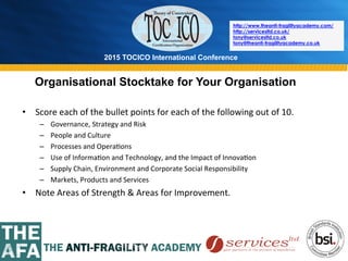 2015 TOCICO International Conference
©	
  2015	
  TOCICO.	
  All	
  Rights	
  Reserved.	
  	
  	
  	
  
http://www.theanti-fragilityacademy.com/
http://servicesltd.co.uk/
tony@servicesltd.co.uk
tony@theanti-fragilityacademy.co.uk
Organisational Stocktake for Your Organisation
•  Score	
  each	
  of	
  the	
  bullet	
  points	
  for	
  each	
  of	
  the	
  following	
  out	
  of	
  10.	
  
–  Governance,	
  Strategy	
  and	
  Risk	
  
–  People	
  and	
  Culture	
  	
  
–  Processes	
  and	
  Opera>ons	
  
–  Use	
  of	
  Informa>on	
  and	
  Technology,	
  and	
  the	
  Impact	
  of	
  Innova>on	
  
–  Supply	
  Chain,	
  Environment	
  and	
  Corporate	
  Social	
  Responsibility	
  
–  Markets,	
  Products	
  and	
  Services	
  
•  Note	
  Areas	
  of	
  Strength	
  &	
  Areas	
  for	
  Improvement.	
  
 