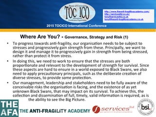 2015 TOCICO International Conference
©	
  2015	
  TOCICO.	
  All	
  Rights	
  Reserved.	
  	
  	
  	
  
http://www.theanti-fragilityacademy.com/
http://servicesltd.co.uk/
tony@servicesltd.co.uk
tony@theanti-fragilityacademy.co.uk
Where Are You? - Governance, Strategy and Risk (1)
•  To	
  progress	
  towards	
  an>-­‐fragility,	
  our	
  organisa>on	
  needs	
  to	
  be	
  subject	
  to	
  
stresses	
  and	
  progressively	
  gain	
  strength	
  from	
  these.	
  Principally,	
  we	
  want	
  to	
  
design	
  it	
  and	
  manage	
  it	
  to	
  progressively	
  gain	
  in	
  strength	
  from	
  being	
  stressed,	
  
rather	
  than	
  protect	
  it	
  from	
  stress.	
  
•  In	
  doing	
  this,	
  we	
  need	
  to	
  work	
  to	
  ensure	
  that	
  the	
  stresses	
  are	
  both	
  
propor>onate	
  and	
  relevant	
  to	
  the	
  development	
  of	
  strength	
  for	
  survival.	
  Since	
  
these	
  aspects	
  are	
  hard	
  to	
  ensure	
  in	
  a	
  world	
  exposed	
  to	
  Black	
  Swans,	
  we	
  also	
  
need	
  to	
  apply	
  precau>onary	
  principals,	
  such	
  as	
  the	
  deliberate	
  crea>on	
  of	
  
diverse	
  stresses,	
  to	
  provide	
  some	
  protec>on.	
  
•  Our	
  management,	
  leadership	
  and	
  stakeholders	
  need	
  to	
  be	
  fully	
  aware	
  of	
  the	
  
conceivable	
  risks	
  the	
  organisa>on	
  is	
  facing,	
  and	
  the	
  existence	
  of	
  as	
  yet	
  
unknown	
  Black	
  Swans,	
  that	
  may	
  impact	
  on	
  its	
  survival.	
  To	
  achieve	
  this,	
  the	
  
collec>on	
  and	
  dissemina>on	
  of	
  full,	
  >mely,	
  valid	
  informa>on	
  is	
  required,	
  as	
  is	
  	
  	
  	
  	
  	
  	
  	
  
	
   	
  	
  	
  	
  	
  	
  	
  the	
  ability	
  to	
  see	
  the	
  Big	
  Picture.	
  
 