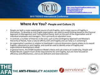 2015 TOCICO International Conference
©	
  2015	
  TOCICO.	
  All	
  Rights	
  Reserved.	
  	
  	
  	
  
http://www.theanti-fragilityacademy.com/
http://servicesltd.co.uk/
tony@servicesltd.co.uk
tony@theanti-fragilityacademy.co.uk
Where	
  Are	
  You?	
  -­‐People and Culture (1)
	
  	
  	
  •  People	
  are	
  both	
  a	
  major	
  exploitable	
  source	
  of	
  an>-­‐fragility,	
  and	
  a	
  major	
  source	
  of	
  fragility	
  in	
  
themselves.	
  To	
  develop	
  an	
  an>-­‐fragile	
  organisa>on,	
  we	
  need	
  to	
  avoid	
  thinking	
  based	
  on	
  the	
  Classical	
  
Approach	
  to	
  Management	
  and	
  Transac>onal	
  theory,	
  both	
  on	
  the	
  part	
  of	
  the	
  organisa>on	
  and	
  of	
  
individual	
  employees	
  and	
  managers.	
  This	
  is	
  primarily	
  an	
  educa>on	
  issue.	
  
•  In	
  contrast,	
  a	
  number	
  of	
  theories	
  in	
  the	
  area,	
  such	
  as	
  the	
  Con>ngency	
  Approach	
  and	
  Maslow’s	
  
Hierarchy	
  of	
  Needs,	
  have	
  a	
  natural	
  aﬃnity	
  with	
  an>-­‐fragility	
  and	
  can	
  help	
  us	
  in	
  achieving	
  it.	
  
•  An	
  organisa>on’s	
  posi>on	
  in	
  rela>on	
  to	
  Hoefstede’s	
  cultural	
  dimensions	
  clearly	
  relates	
  to	
  its	
  overall	
  
fragility,	
  robustness	
  or	
  an>-­‐fragility,	
  and	
  could	
  be	
  used	
  to	
  iden>fy	
  areas	
  of	
  fragility	
  and	
  
organisa>onal	
  development	
  needs.	
  
•  In	
  general	
  terms,	
  the	
  EFQM	
  Excellence	
  Model	
  criteria	
  and	
  sub-­‐criteria	
  on	
  Leadership,	
  People	
  and	
  
People	
  Results	
  support	
  much	
  of	
  the	
  requirements	
  for	
  an>-­‐fragility,	
  but	
  are	
  more	
  focused	
  on	
  
eﬃciency	
  and	
  eﬀec>veness,	
  and	
  so	
  are	
  deﬁcient	
  and	
  need	
  extension.	
  
 