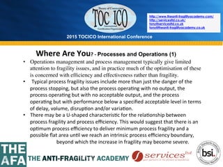 2015 TOCICO International Conference
©	
  2015	
  TOCICO.	
  All	
  Rights	
  Reserved.	
  	
  	
  	
  
http://www.theanti-fragilityacademy.com/
http://servicesltd.co.uk/
tony@servicesltd.co.uk
tony@theanti-fragilityacademy.co.uk
Where	
  Are	
  You?	
  -­‐	
  Processes and Operations (1)
	
  	
  	
  •  Operations management and process management typically give limited
attention to fragility issues, and in practice much of the optimisation of these
is concerned with efﬁciency and effectiveness rather than fragility.
•  Typical	
  process	
  fragility	
  issues	
  include	
  more	
  than	
  just	
  the	
  danger	
  of	
  the	
  
process	
  stopping,	
  but	
  also	
  the	
  process	
  opera>ng	
  with	
  no	
  output,	
  the	
  
process	
  opera>ng	
  but	
  with	
  no	
  acceptable	
  output,	
  and	
  the	
  process	
  
opera>ng	
  but	
  with	
  performance	
  below	
  a	
  speciﬁed	
  acceptable	
  level	
  in	
  terms	
  
of	
  delay,	
  volume,	
  disrup>on	
  and/or	
  varia>on.	
  
•  There	
  may	
  be	
  a	
  U-­‐shaped	
  characteris>c	
  for	
  the	
  rela>onship	
  between	
  
process	
  fragility	
  and	
  process	
  eﬃciency.	
  This	
  would	
  suggest	
  that	
  there	
  is	
  an	
  
op>mum	
  process	
  eﬃciency	
  to	
  deliver	
  minimum	
  process	
  fragility	
  and	
  a	
  
possible	
  ﬂat	
  area	
  un>l	
  we	
  reach	
  an	
  intrinsic	
  process	
  eﬃciency	
  boundary,	
  	
  
	
   	
   	
  beyond	
  which	
  the	
  increase	
  in	
  fragility	
  may	
  become	
  severe.	
  
	
  
 