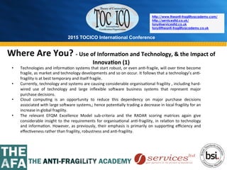 2015 TOCICO International Conference
©	
  2015	
  TOCICO.	
  All	
  Rights	
  Reserved.	
  	
  	
  	
  
http://www.theanti-fragilityacademy.com/
http://servicesltd.co.uk/
tony@servicesltd.co.uk
tony@theanti-fragilityacademy.co.uk
Where	
  Are	
  You?	
  -­‐	
  Use	
  of	
  Informa/on	
  and	
  Technology,	
  &	
  the	
  Impact	
  of	
  
Innova/on	
  (1)	
  
•  Technologies	
  and	
  informa>on	
  systems	
  that	
  start	
  robust,	
  or	
  even	
  an>-­‐fragile,	
  will	
  over	
  >me	
  become	
  
fragile,	
  as	
  market	
  and	
  technology	
  developments	
  and	
  so	
  on	
  occur.	
  It	
  follows	
  that	
  a	
  technology’s	
  an>-­‐
fragility	
  is	
  at	
  best	
  temporary	
  and	
  itself	
  fragile.	
  
•  Currently,	
  technology	
  and	
  systems	
  are	
  causing	
  considerable	
  organisa>onal	
  fragility	
  ,	
  including	
  hard-­‐
wired	
   use	
   of	
   technology	
   and	
   large	
   inﬂexible	
   sowware	
   business	
   systems	
   that	
   represent	
   major	
  
purchase	
  decisions.	
  
•  Cloud	
   compu>ng	
   is	
   an	
   opportunity	
   to	
   reduce	
   this	
   dependency	
   on	
   major	
   purchase	
   decisions	
  
associated	
  with	
  large	
  sowware	
  systems,;	
  hence	
  poten>ally	
  trading	
  a	
  decrease	
  in	
  local	
  fragility	
  for	
  an	
  
increase	
  in	
  global	
  fragility.	
  
•  The	
   relevant	
   EFQM	
   Excellence	
   Model	
   sub-­‐criteria	
   and	
   the	
   RADAR	
   scoring	
   matrices	
   again	
   give	
  
considerable	
  insight	
  to	
  the	
  requirements	
  for	
  organisa>onal	
  an>-­‐fragility,	
  in	
  rela>on	
  to	
  technology	
  
and	
  informa>on.	
  However,	
  as	
  previously,	
  their	
  emphasis	
  is	
  primarily	
  on	
  suppor>ng	
  eﬃciency	
  and	
  
eﬀec>veness	
  rather	
  than	
  fragility,	
  robustness	
  and	
  an>-­‐fragility.	
  
 