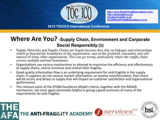2015 TOCICO International Conference
©	
  2015	
  TOCICO.	
  All	
  Rights	
  Reserved.	
  	
  	
  	
  
http://www.theanti-fragilityacademy.com/
http://servicesltd.co.uk/
tony@servicesltd.co.uk
tony@theanti-fragilityacademy.co.uk
Where	
  Are	
  You?	
  -­‐Supply Chain, Environment and Corporate
Social Responsibly	
  (1)	
  
•  Supply Networks and Supply Chains are fragile because they rely on linkages and relationships
which go beyond the boundaries of the organisation, and on the goodwill, rationality and self-
interest of many other organisations. This can go wrong, particularly where the supply chain
crosses multiple national boundaries.
•  Organisa>ons	
  use	
  various	
  mechanisms	
  to	
  a^empt	
  to	
  maximise	
  the	
  eﬃciency	
  and	
  eﬀec>veness	
  
of	
  supply	
  chains,	
  and	
  to	
  minimise	
  and	
  control	
  their	
  fragility.	
  	
  
•  Good	
  quality	
  informa>on	
  ﬂow	
  is	
  an	
  underlying	
  requirement	
  for	
  an>-­‐fragility	
  in	
  the	
  supply	
  
chain;	
  if	
  suppliers	
  do	
  not	
  receive	
  market	
  informa>on,	
  or	
  receive	
  misinforma>on,	
  then	
  there	
  
will	
  be	
  errors	
  and	
  delays	
  in	
  supply	
  that	
  will	
  impact	
  on	
  customer	
  sa>sfac>on	
  and	
  organisa>onal	
  
performance.	
  	
  
•  The	
  relevant	
  parts	
  of	
  the	
  EFQM	
  Excellence	
  Model	
  criteria,	
  together	
  with	
  the	
  RADAR	
  
mechanism,	
  are	
  once	
  again	
  extremely	
  helpful	
  in	
  giving	
  a	
  good	
  summary	
  of	
  many	
  of	
  the	
  
requirements	
  for	
  an>-­‐fragility.	
  	
  
 