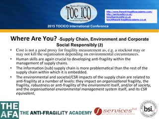 2015 TOCICO International Conference
©	
  2015	
  TOCICO.	
  All	
  Rights	
  Reserved.	
  	
  	
  	
  
http://www.theanti-fragilityacademy.com/
http://servicesltd.co.uk/
tony@servicesltd.co.uk
tony@theanti-fragilityacademy.co.uk
Where	
  Are	
  You?	
  -­‐Supply Chain, Environment and Corporate
Social Responsibly	
  (2)	
  
•  Cost is not a good proxy for fragility measurement as, e.g. a stockout may or
may not kill the organisation depending on environmental circumstances.
•  Human	
  skills	
  are	
  again	
  crucial	
  to	
  developing	
  an>-­‐fragility	
  within	
  the	
  
management	
  of	
  supply	
  chains.	
  
•  The	
  informa>on	
  (sub)	
  supply	
  chain	
  is	
  more	
  problema>cal	
  than	
  the	
  rest	
  of	
  the	
  
supply	
  chain	
  within	
  which	
  it	
  is	
  embedded.	
  
•  The	
  environmental	
  and	
  societal/CSR	
  impacts	
  of	
  the	
  supply	
  chain	
  are	
  related	
  to	
  
an>-­‐fragility	
  at	
  a	
  number	
  of	
  levels:	
  they	
  impact	
  on	
  organisa4onal	
  fragility,	
  the	
  
fragility,	
  robustness	
  or	
  an>-­‐fragility	
  of	
  the	
  environment	
  itself,	
  and/or	
  of	
  society,	
  
and	
  the	
  organisa4onal	
  environmental	
  management	
  system	
  itself,	
  and	
  its	
  CSR	
  
equivalent,	
  	
  
 