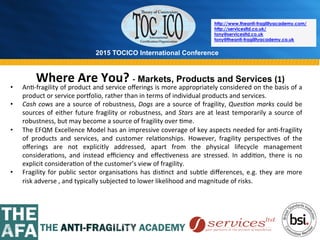 2015 TOCICO International Conference
©	
  2015	
  TOCICO.	
  All	
  Rights	
  Reserved.	
  	
  	
  	
  
http://www.theanti-fragilityacademy.com/
http://servicesltd.co.uk/
tony@servicesltd.co.uk
tony@theanti-fragilityacademy.co.uk
Where	
  Are	
  You?	
  -­‐ Markets, Products and Services (1)	
  
•  An>-­‐fragility	
  of	
  product	
  and	
  service	
  oﬀerings	
  is	
  more	
  appropriately	
  considered	
  on	
  the	
  basis	
  of	
  a	
  
product	
  or	
  service	
  por{olio,	
  rather	
  than	
  in	
  terms	
  of	
  individual	
  products	
  and	
  services.	
  
•  Cash	
  cows	
  are	
  a	
  source	
  of	
  robustness,	
  Dogs	
  are	
  a	
  source	
  of	
  fragility,	
  Ques4on	
  marks	
  could	
  be	
  
sources	
  of	
  either	
  future	
  fragility	
  or	
  robustness,	
  and	
  Stars	
  are	
  at	
  least	
  temporarily	
  a	
  source	
  of	
  
robustness,	
  but	
  may	
  become	
  a	
  source	
  of	
  fragility	
  over	
  >me.	
  
•  The	
  EFQM	
  Excellence	
  Model	
  has	
  an	
  impressive	
  coverage	
  of	
  key	
  aspects	
  needed	
  for	
  an>-­‐fragility	
  
of	
   products	
   and	
   services,	
   and	
   customer	
   rela>onships.	
   However,	
   fragility	
   perspec>ves	
   of	
   the	
  
oﬀerings	
   are	
   not	
   explicitly	
   addressed,	
   apart	
   from	
   the	
   physical	
   lifecycle	
   management	
  
considera>ons,	
   and	
   instead	
   eﬃciency	
   and	
   eﬀec>veness	
   are	
   stressed.	
   In	
   addi>on,	
   there	
   is	
   no	
  
explicit	
  considera>on	
  of	
  the	
  customer’s	
  view	
  of	
  fragility.	
  	
  
•  Fragility	
  for	
  public	
  sector	
  organisa>ons	
  has	
  dis>nct	
  and	
  subtle	
  diﬀerences,	
  e.g.	
  they	
  are	
  more	
  
risk	
  adverse	
  ,	
  and	
  typically	
  subjected	
  to	
  lower	
  likelihood	
  and	
  magnitude	
  of	
  risks.	
  	
  	
  	
  
	
  
 