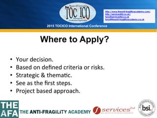 2015 TOCICO International Conference
©	
  2015	
  TOCICO.	
  All	
  Rights	
  Reserved.	
  	
  	
  	
  
http://www.theanti-fragilityacademy.com/
http://servicesltd.co.uk/
tony@servicesltd.co.uk
tony@theanti-fragilityacademy.co.uk
Where to Apply?
•  Your	
  decision.	
  
•  Based	
  on	
  deﬁned	
  criteria	
  or	
  risks.	
  
•  Strategic	
  &	
  thema>c.	
  
•  See	
  as	
  the	
  ﬁrst	
  steps.	
  
•  Project	
  based	
  approach.	
  
 